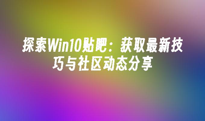 探索Win10贴吧：获取最新技巧与社区动态分享