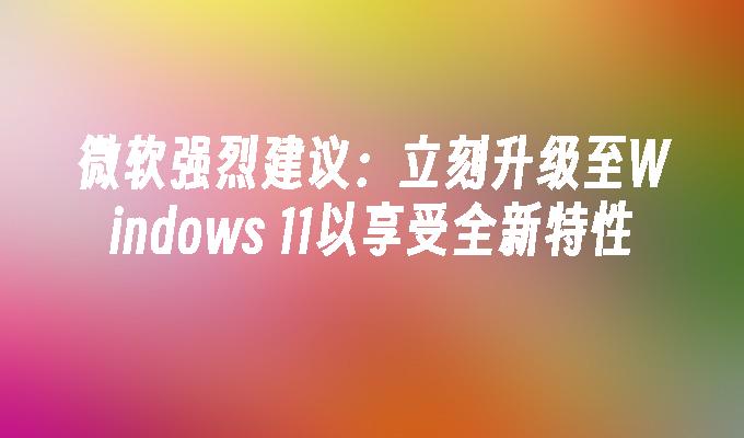 微软强烈建议：立刻升级至Windows 11以享受全新特性