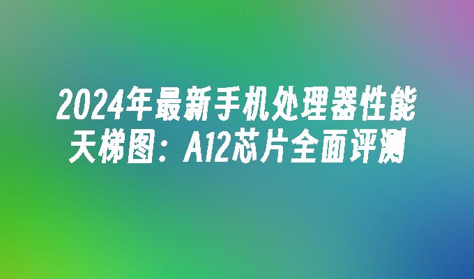 2024年最新手机处理器性能天梯图：A12芯片全面评测