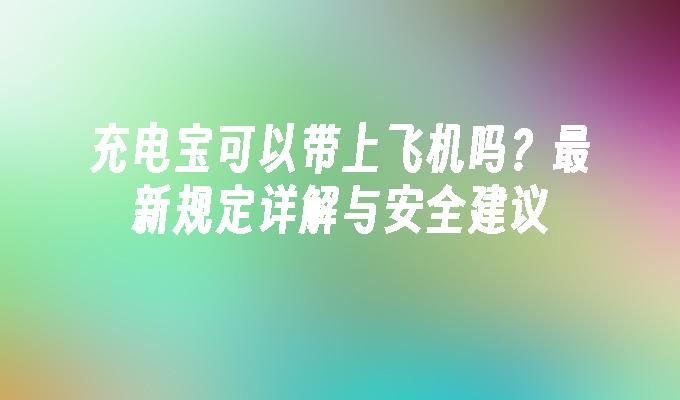 充电宝可以带上飞机吗？最新规定详解与安全建议