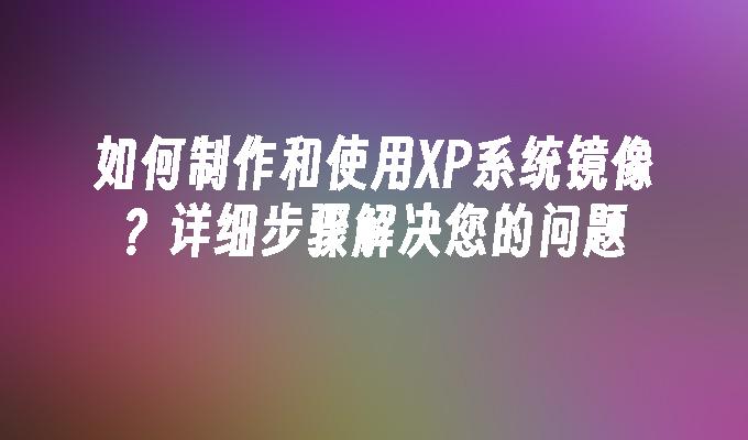 如何制作和使用XP系统镜像？详细步骤解决您的问题