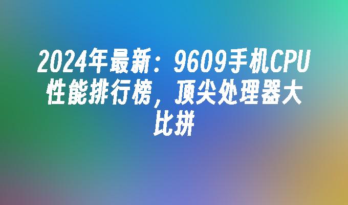 2024年最新：9609手机CPU性能排行榜，顶尖处理器大比拼