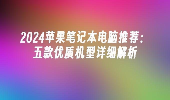 2024苹果笔记本电脑推荐：五款优质机型详细解析