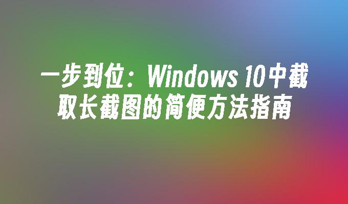 一步到位：Windows 10中截取长截图的简便方法指南