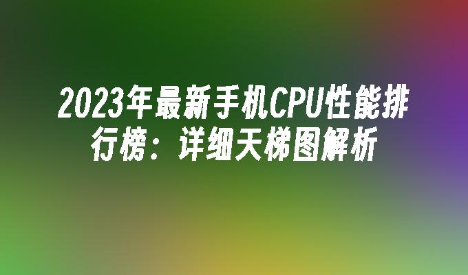 2023年最新手机CPU性能排行榜：详细天梯图解析