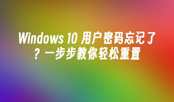 Windows 10 用户密码忘记了？一步步教你轻松重置