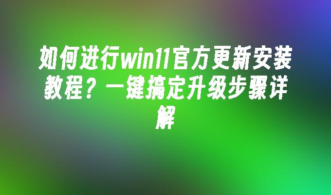 如何进行win11官方更新安装教程？一键搞定升级步骤详解