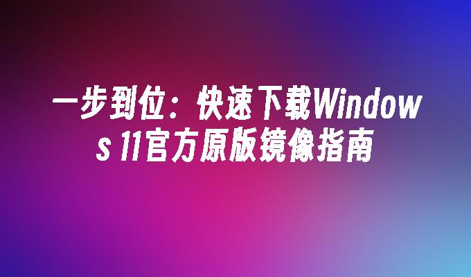 一步到位：快速下载Windows 11官方原版镜像指南