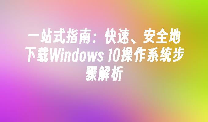 一站式指南：快速、安全地下载Windows 10操作系统步骤解析