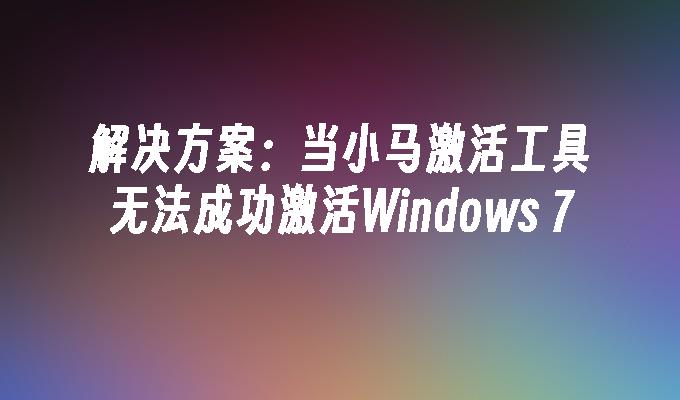 解决方案：当小马激活工具无法成功激活Windows 7