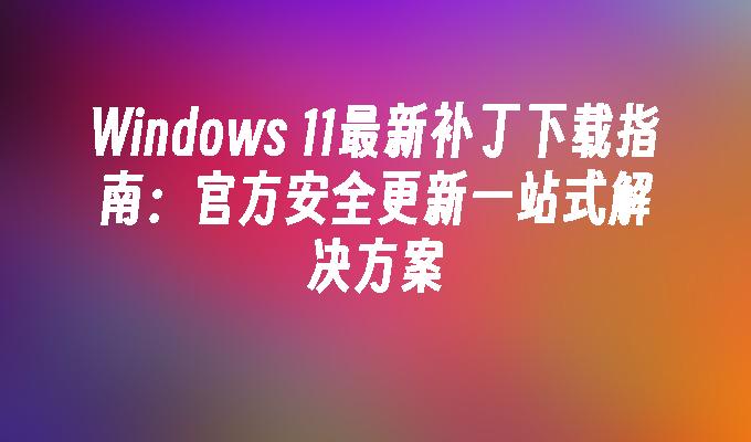 Windows 11最新补丁下载指南：官方安全更新一站式解决方案