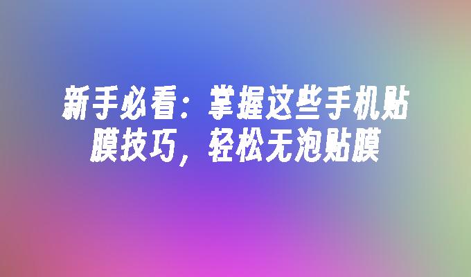 新手必看：掌握这些手机贴膜技巧，轻松无泡贴膜