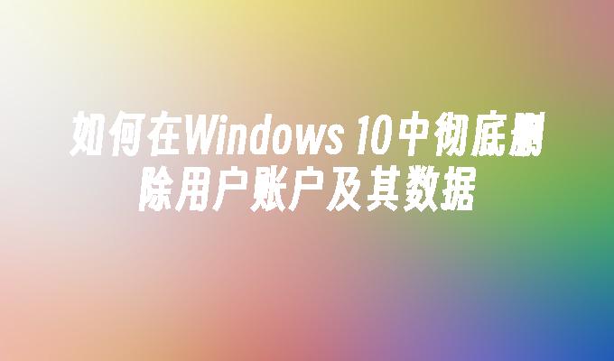 如何在Windows 10中彻底删除用户账户及其数据