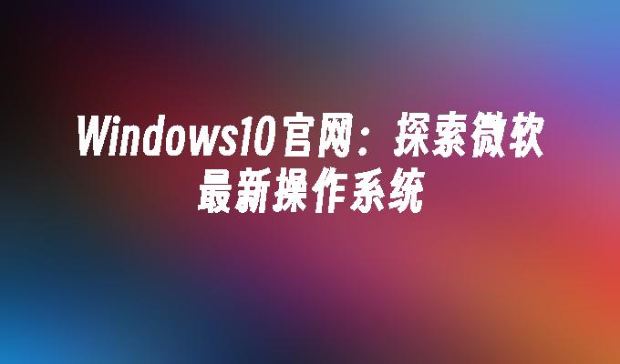 Windows10官网：探索微软最新操作系统