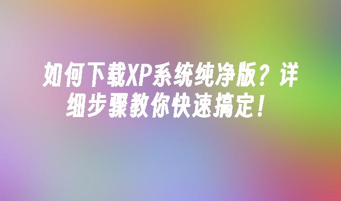 如何下载XP系统纯净版？详细步骤教你快速搞定！