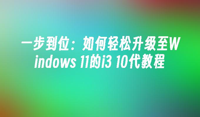 一步到位：如何轻松升级至Windows 11的i3 10代教程