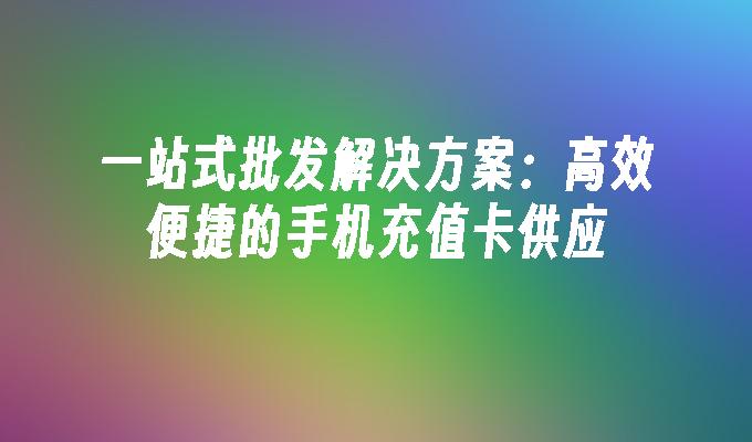 一站式批发解决方案：高效便捷的手机充值卡供应