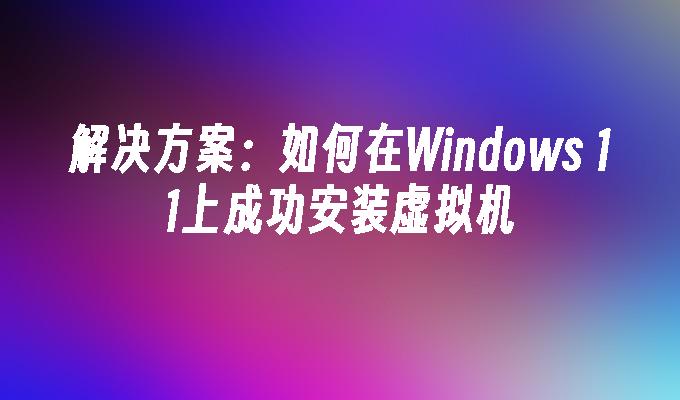 解决方案：如何在Windows 11上成功安装虚拟机