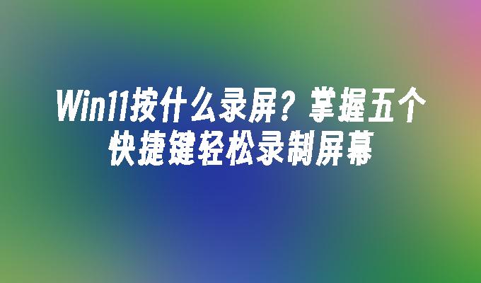 Win11按什么录屏？掌握五个快捷键轻松录制屏幕