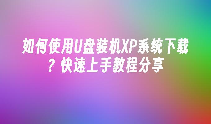 如何使用U盘装机XP系统下载？快速上手教程分享