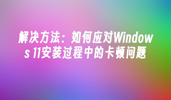 解决方法：如何应对Windows 11安装过程中的卡顿问题