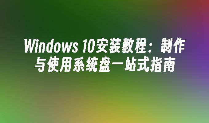 Windows 10安装教程：制作与使用系统盘一站式指南