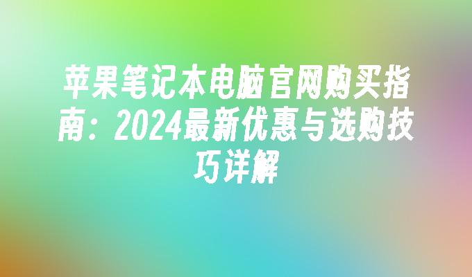 苹果笔记本电脑官网购买指南：2024最新优惠与选购技巧详解