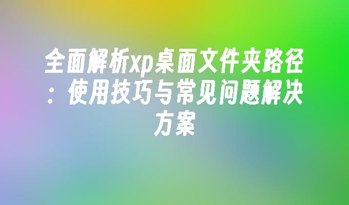 全面解析xp桌面文件夹路径：使用技巧与常见问题解决方案