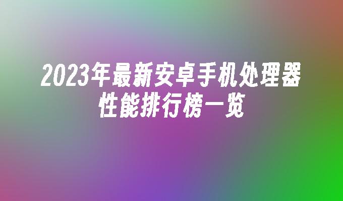 2023年最新安卓手机处理器性能排行榜一览