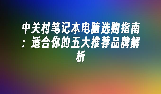 中关村笔记本电脑选购指南：适合你的五大推荐品牌解析