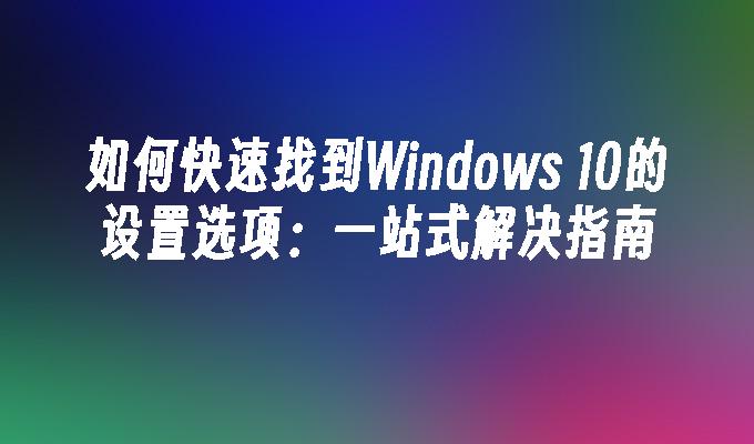 如何快速找到Windows 10的设置选项：一站式解决指南