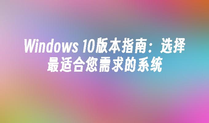 Windows 10版本指南：选择最适合您需求的系统