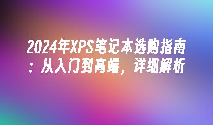 2024年XPS笔记本选购指南：从入门到高端，详细解析