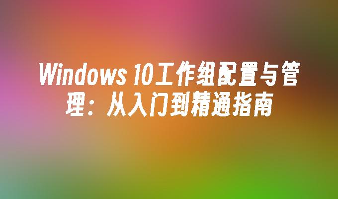 Windows 10工作组配置与管理：从入门到精通指南