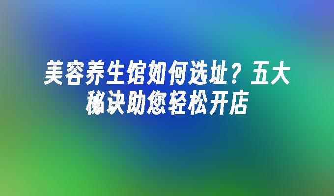 美容养生馆如何选址？五大秘诀助您轻松开店