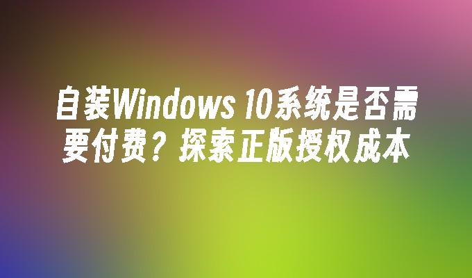 自装Windows 10系统是否需要付费？探索正版授权成本