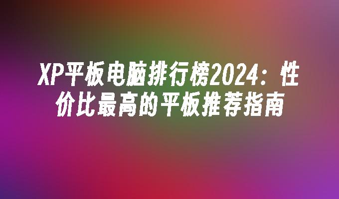 XP平板电脑排行榜2024：性价比最高的平板推荐指南