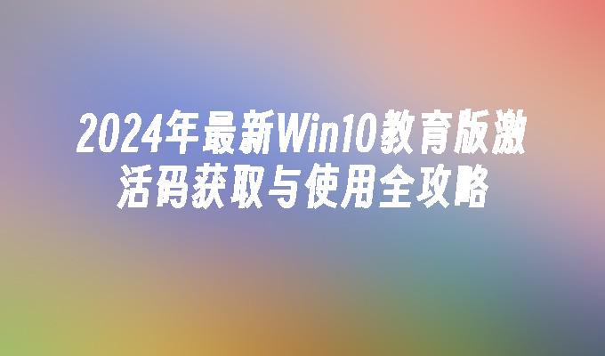 2024年最新Win10教育版激活码获取与使用全攻略