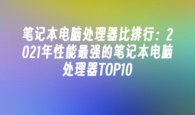 笔记本电脑处理器比排行：2021年性能最强的笔记本电脑处理器TOP10