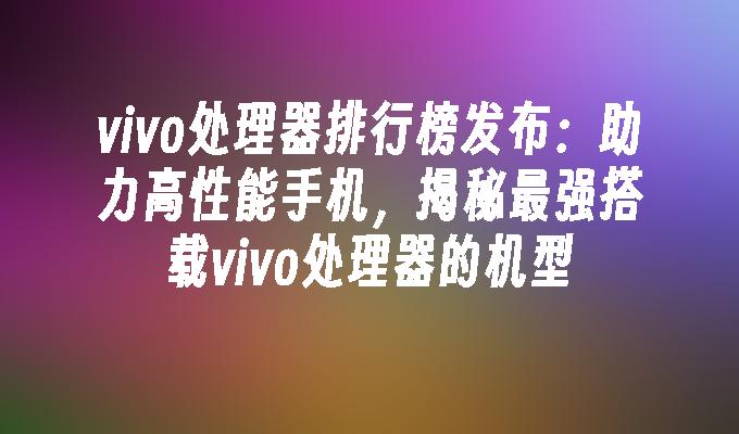 vivo处理器排行榜发布：助力高性能手机，揭秘最强搭载vivo处理器的机型