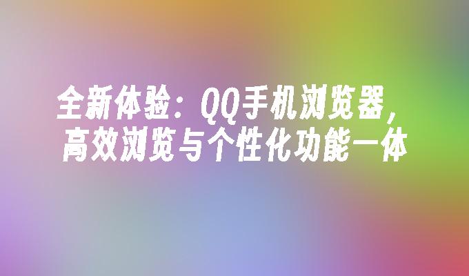 全新体验：QQ手机浏览器，高效浏览与个性化功能一体