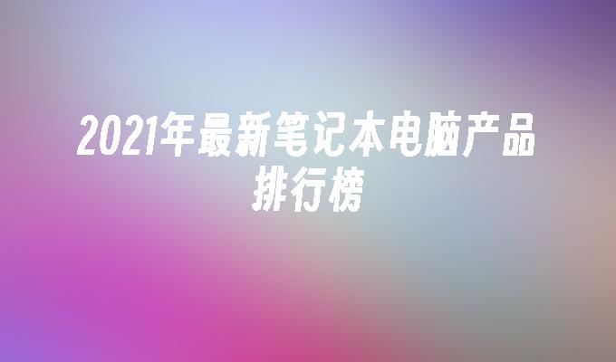 2021年最新笔记本电脑产品排行榜