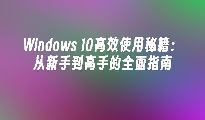 Windows 10高效使用秘籍：从新手到高手的全面指南