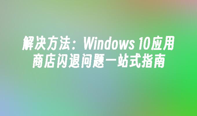 解决方法：Windows 10应用商店闪退问题一站式指南