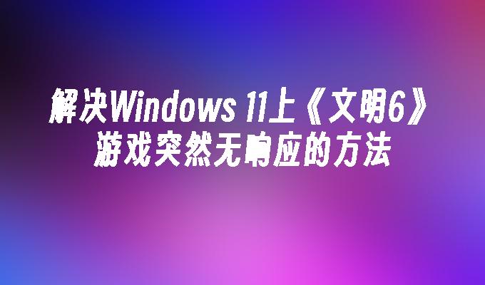 解决Windows 11上《文明6》游戏突然无响应的方法