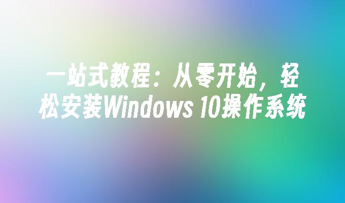 一站式教程：从零开始，轻松安装Windows 10操作系统