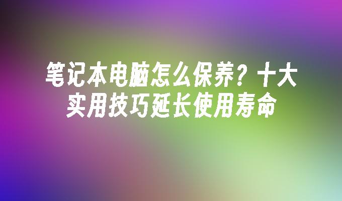 笔记本电脑怎么保养？十大实用技巧延长使用寿命