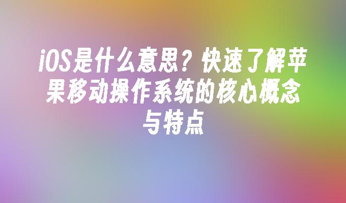 iOS是什么意思？快速了解苹果移动操作系统的核心概念与特点