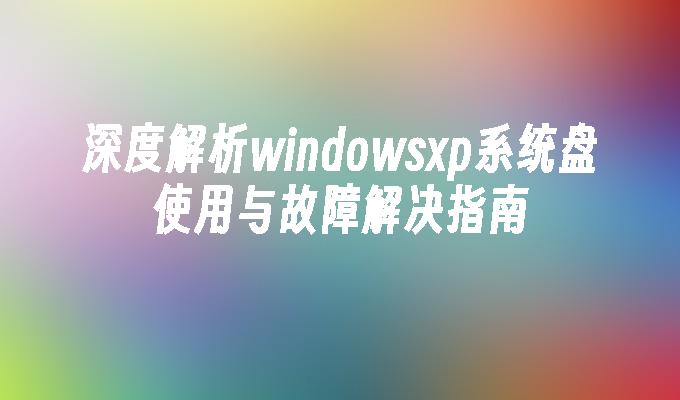 深度解析windowsxp系统盘使用与故障解决指南