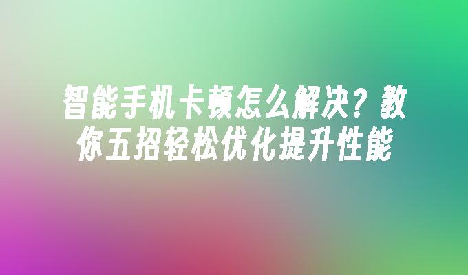 智能手机卡顿怎么解决？教你五招轻松优化提升性能